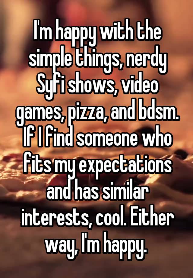 I'm happy with the simple things, nerdy Syfi shows, video games, pizza, and bdsm. If I find someone who fits my expectations and has similar interests, cool. Either way, I'm happy. 