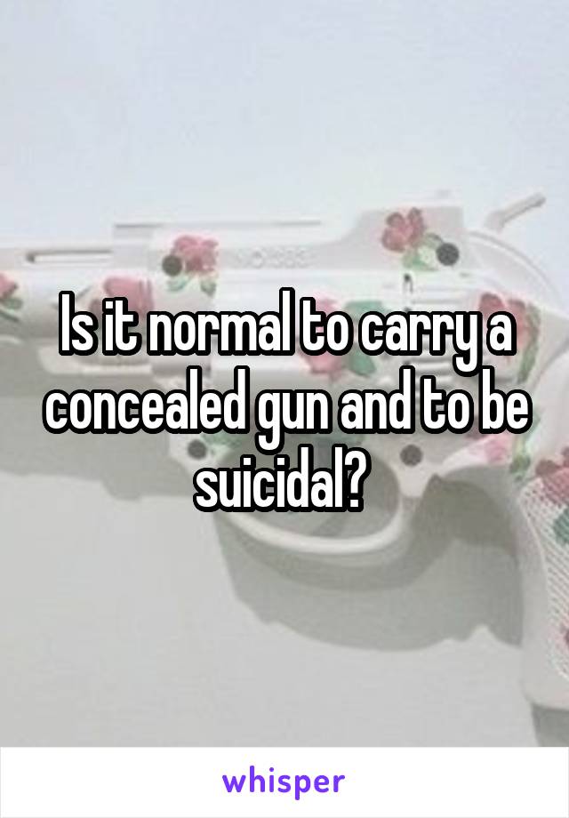 Is it normal to carry a concealed gun and to be suicidal? 