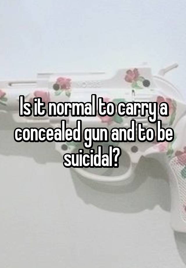 Is it normal to carry a concealed gun and to be suicidal? 