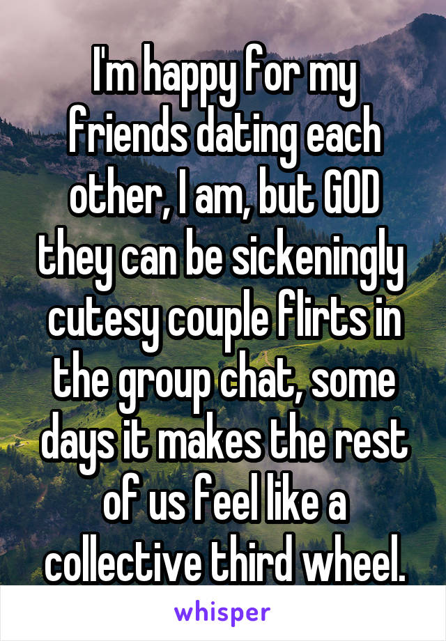 I'm happy for my friends dating each other, I am, but GOD they can be sickeningly  cutesy couple flirts in the group chat, some days it makes the rest of us feel like a collective third wheel.