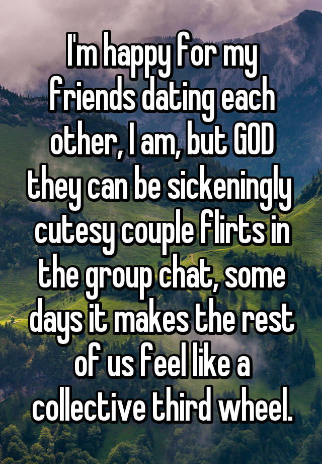 I'm happy for my friends dating each other, I am, but GOD they can be sickeningly  cutesy couple flirts in the group chat, some days it makes the rest of us feel like a collective third wheel.