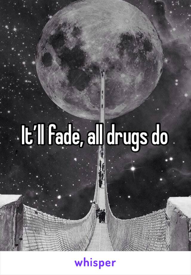 It’ll fade, all drugs do 