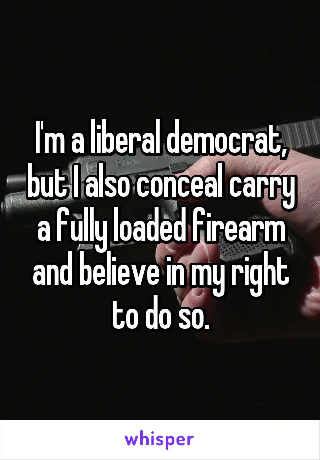 I'm a liberal democrat, but I also conceal carry a fully loaded firearm and believe in my right to do so.