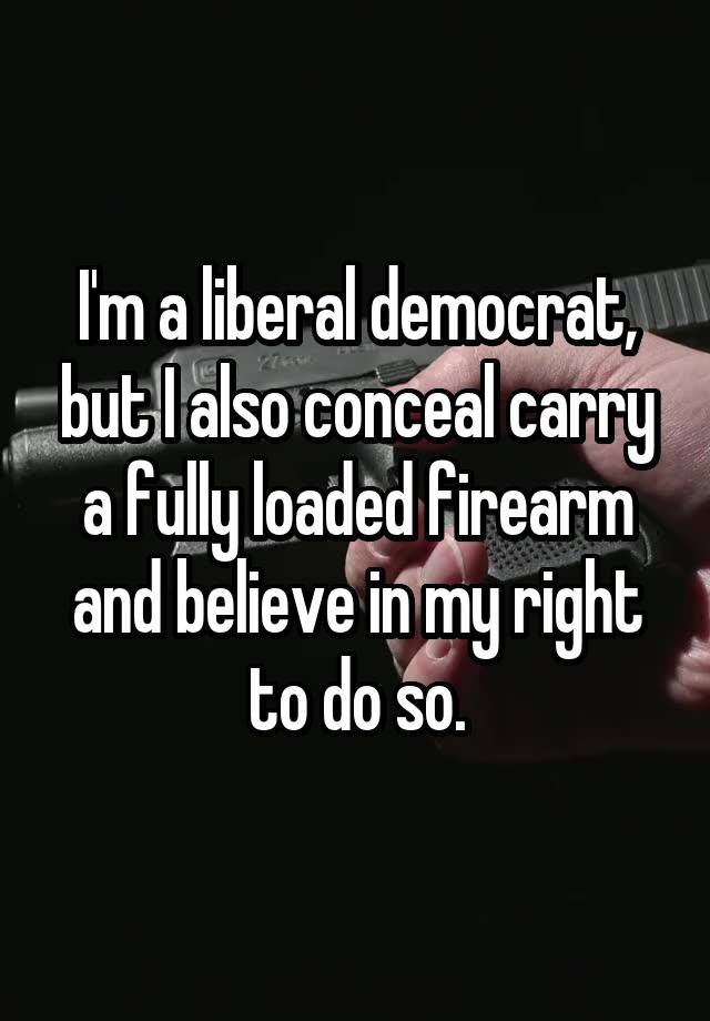 I'm a liberal democrat, but I also conceal carry a fully loaded firearm and believe in my right to do so.