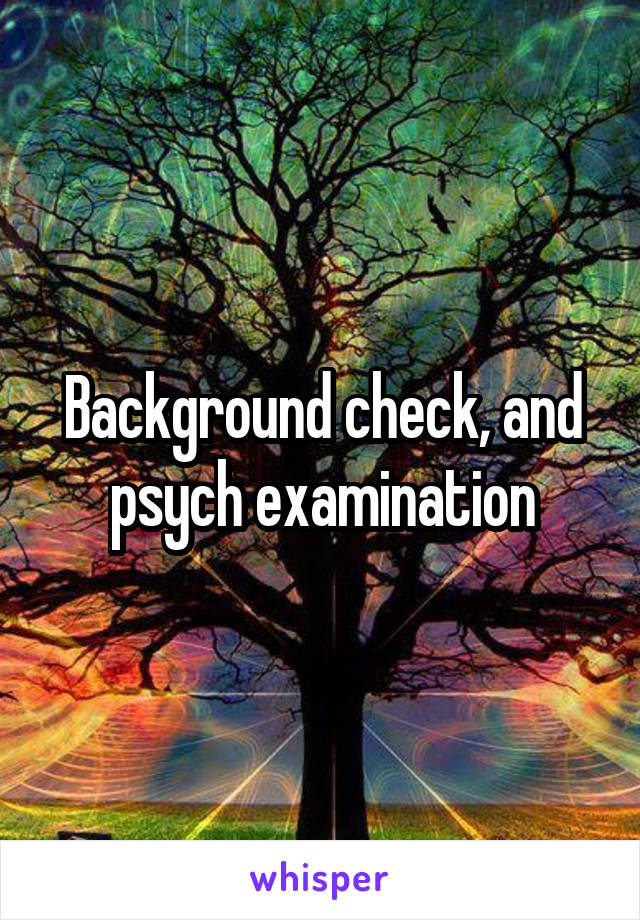 Background check, and psych examination