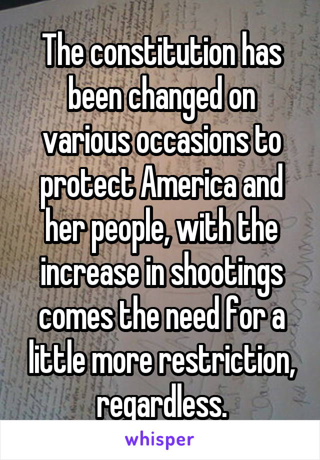 The constitution has been changed on various occasions to protect America and her people, with the increase in shootings comes the need for a little more restriction, regardless.