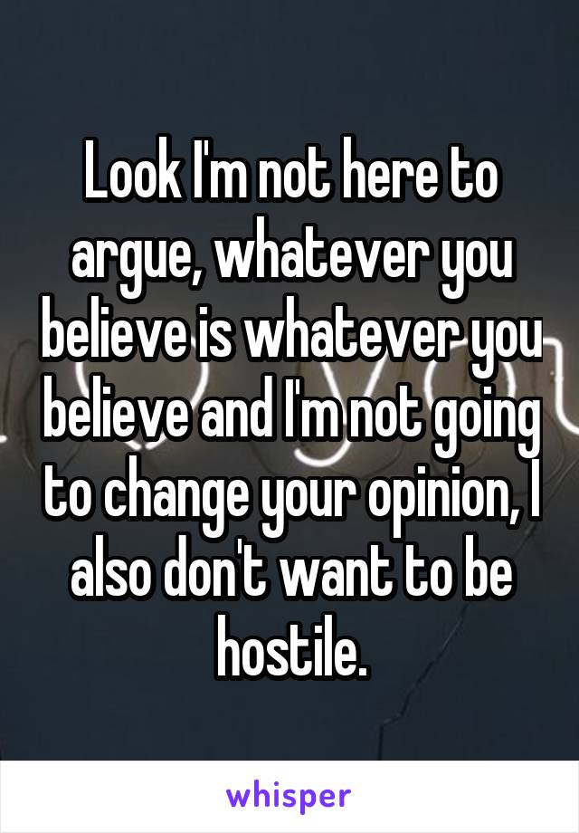 Look I'm not here to argue, whatever you believe is whatever you believe and I'm not going to change your opinion, I also don't want to be hostile.