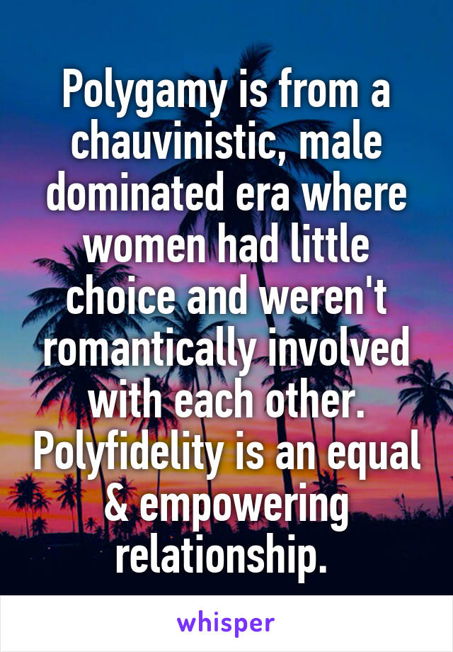 Polygamy is from a chauvinistic, male dominated era where women had little choice and weren't romantically involved with each other. Polyfidelity is an equal & empowering relationship. 