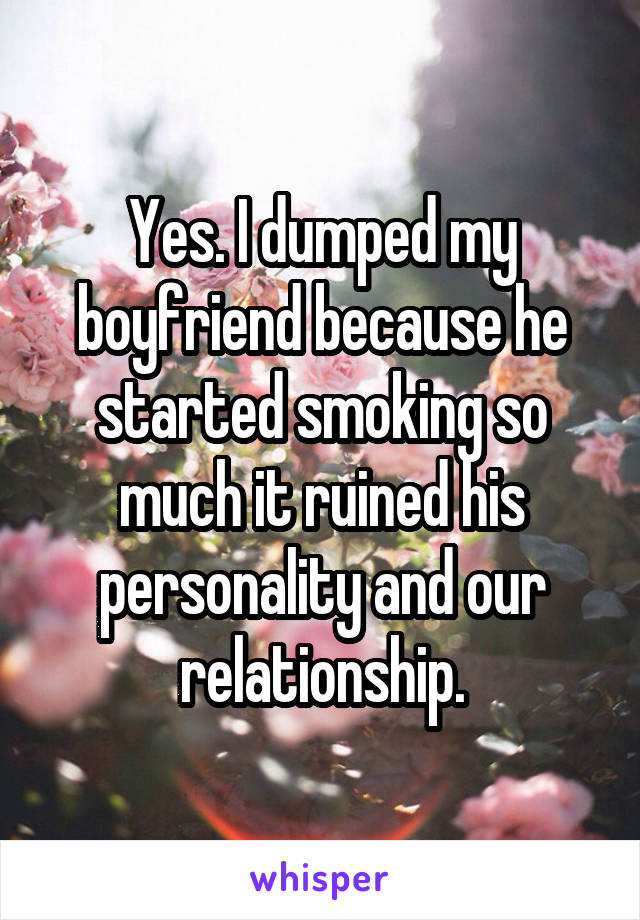 Yes. I dumped my boyfriend because he started smoking so much it ruined his personality and our relationship.