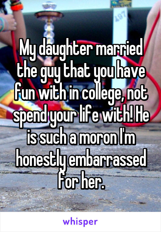 My daughter married the guy that you have fun with in college, not spend your life with! He is such a moron I'm honestly embarrassed for her.