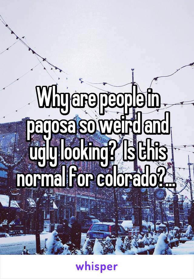 Why are people in pagosa so weird and ugly looking?  Is this normal for colorado?... 