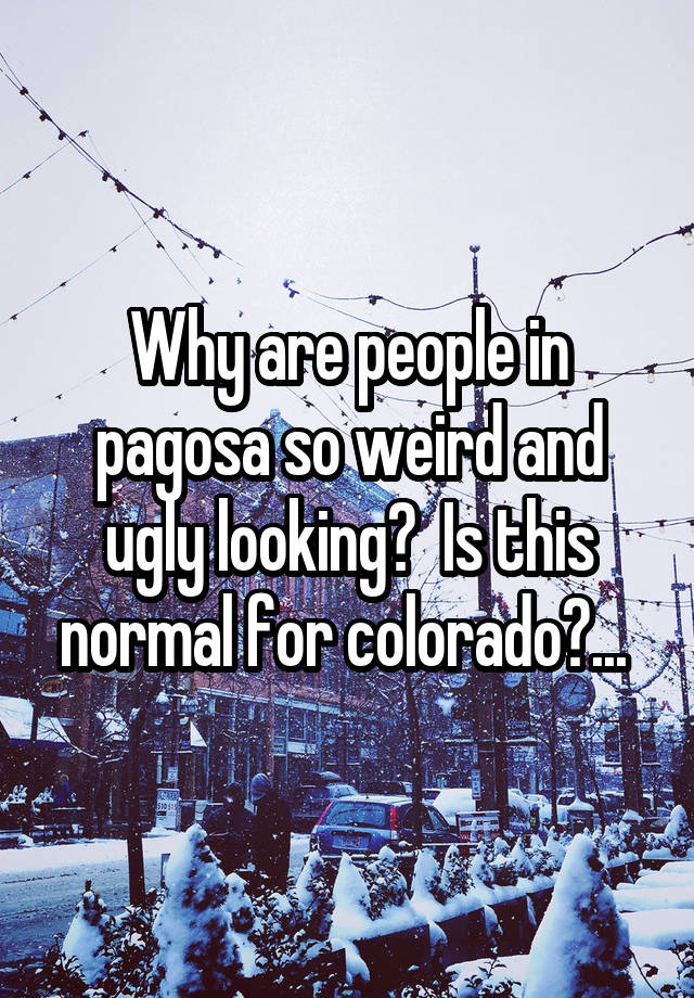 Why are people in pagosa so weird and ugly looking?  Is this normal for colorado?... 