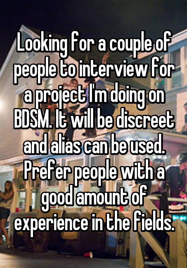 Looking for a couple of people to interview for a project I'm doing on BDSM. It will be discreet and alias can be used. Prefer people with a good amount of experience in the fields.