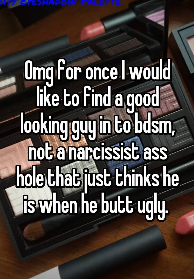 Omg for once I would like to find a good looking guy in to bdsm, not a narcissist ass hole that just thinks he is when he butt ugly. 