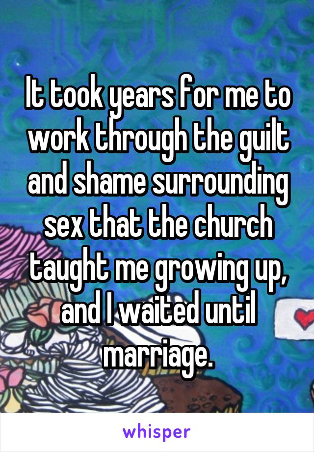 It took years for me to work through the guilt and shame surrounding sex that the church taught me growing up, and I waited until marriage.