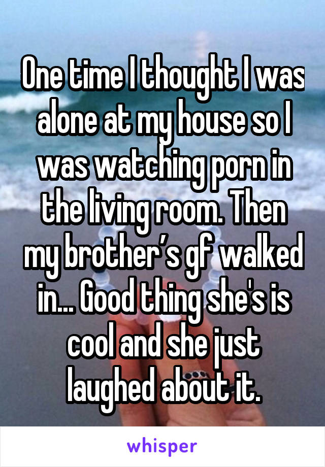 One time I thought I was alone at my house so I was watching porn in the living room. Then my brother’s gf walked in... Good thing she's is cool and she just laughed about it.