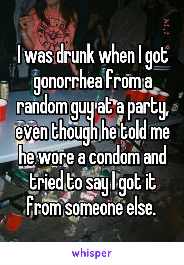 I was drunk when I got gonorrhea from a random guy at a party, even though he told me he wore a condom and tried to say I got it from someone else. 