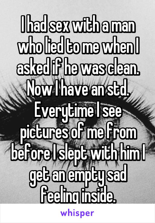 I had sex with a man who lied to me when I asked if he was clean. Now I have an std. Everytime I see pictures of me from before I slept with him I get an empty sad feeling inside.