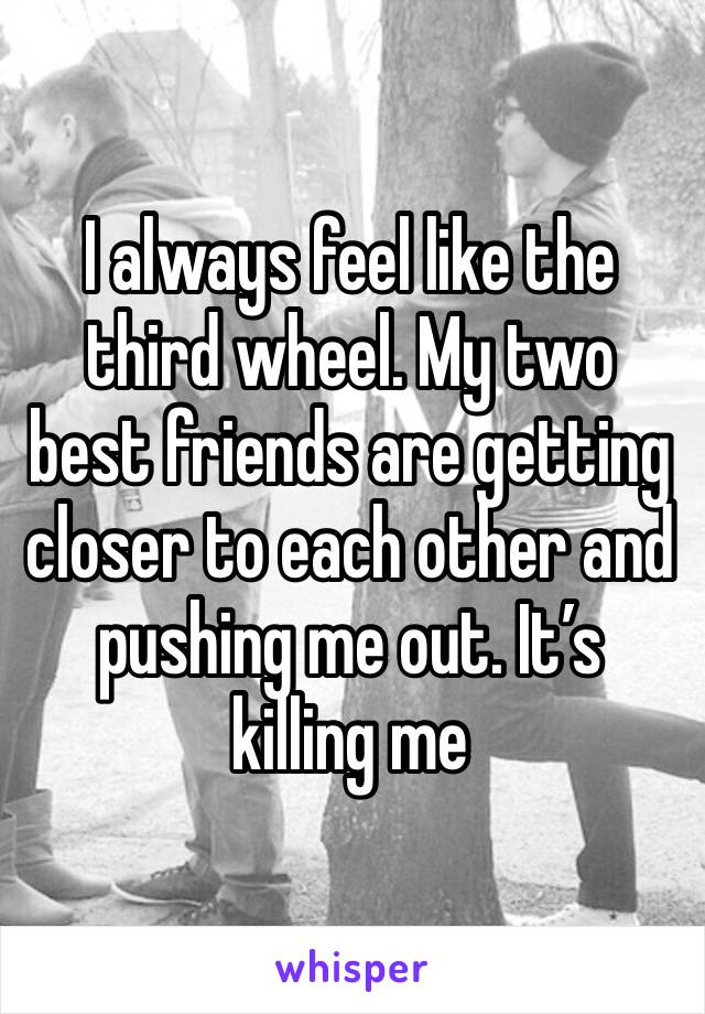 I always feel like the third wheel. My two best friends are getting closer to each other and pushing me out. It’s killing me