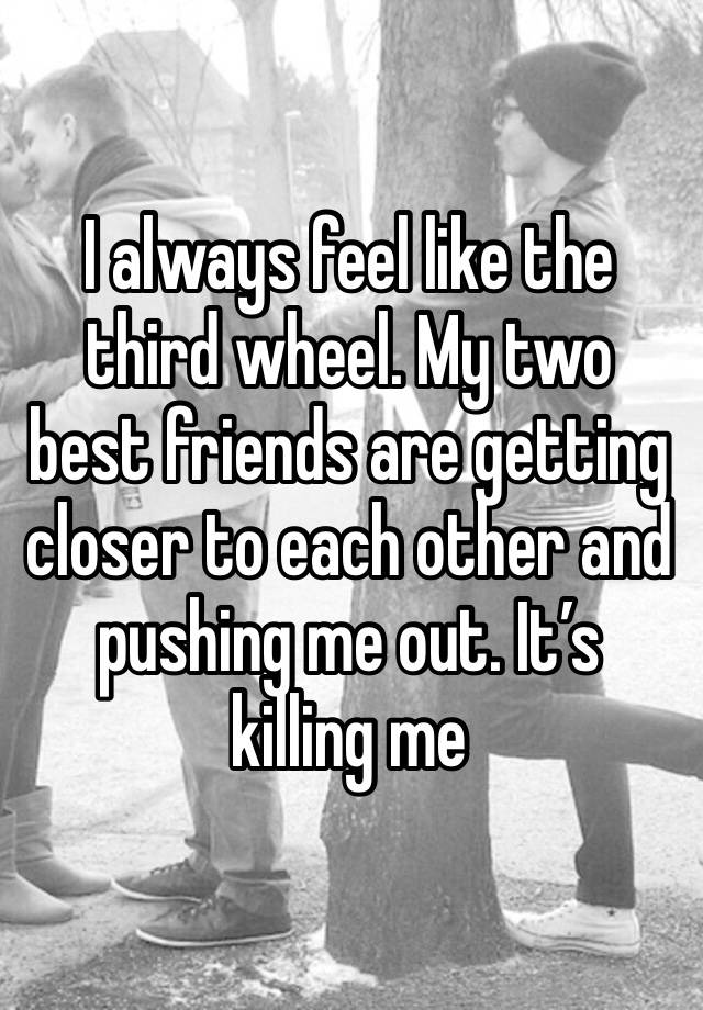 I always feel like the third wheel. My two best friends are getting closer to each other and pushing me out. It’s killing me