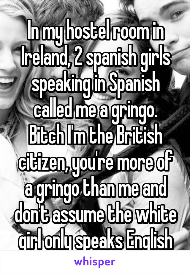 In my hostel room in Ireland, 2 spanish girls speaking in Spanish called me a gringo.
Bitch I'm the British citizen, you're more of a gringo than me and don't assume the white girl only speaks English