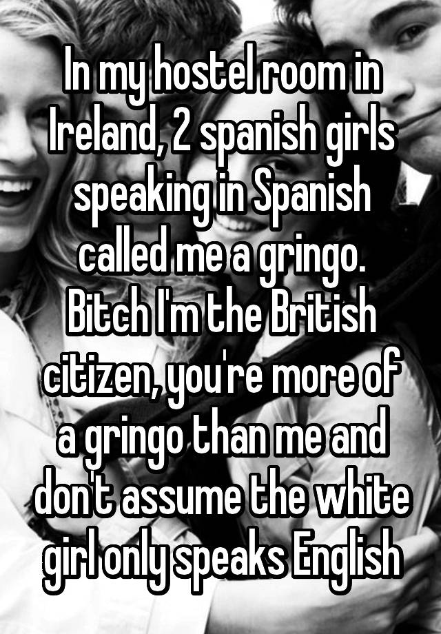 In my hostel room in Ireland, 2 spanish girls speaking in Spanish called me a gringo.
Bitch I'm the British citizen, you're more of a gringo than me and don't assume the white girl only speaks English