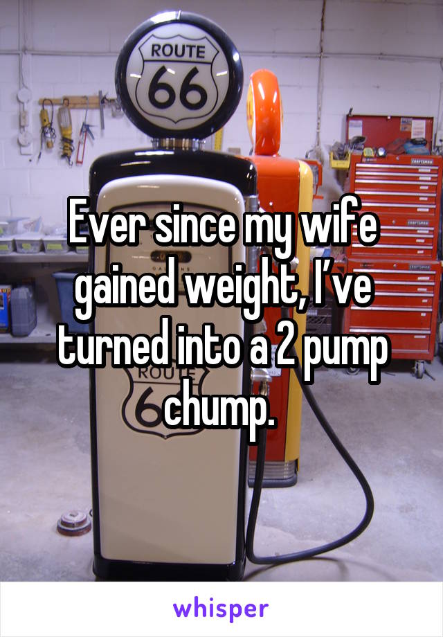 Ever since my wife gained weight, I’ve turned into a 2 pump chump. 