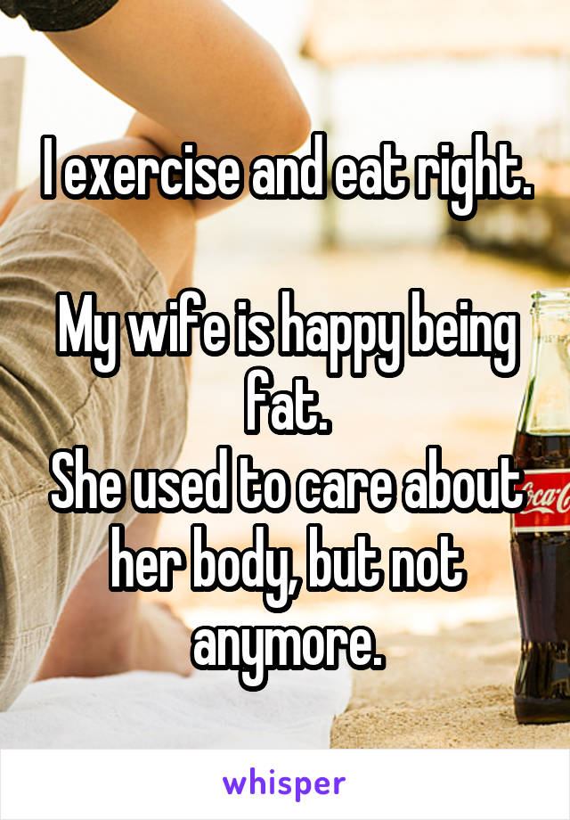 I exercise and eat right. 
My wife is happy being fat.
She used to care about her body, but not anymore.