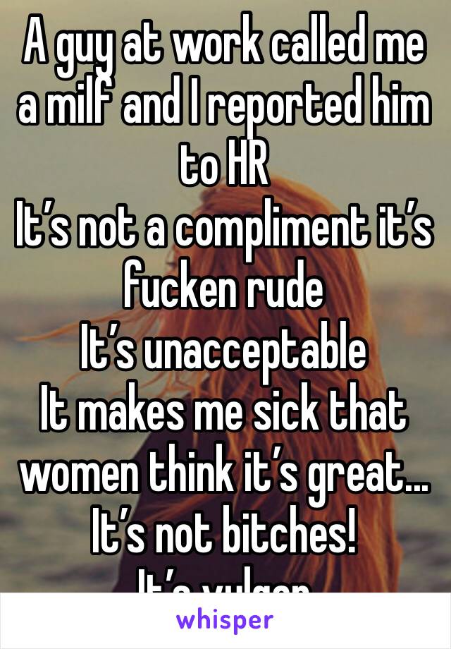 A guy at work called me a milf and I reported him to HR
It’s not a compliment it’s fucken rude 
It’s unacceptable 
It makes me sick that women think it’s great...
It’s not bitches! 
It’s vulgar 