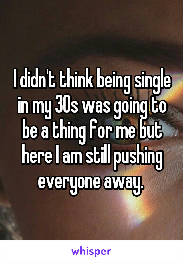 I didn't think being single in my 30s was going to be a thing for me but here I am still pushing everyone away. 