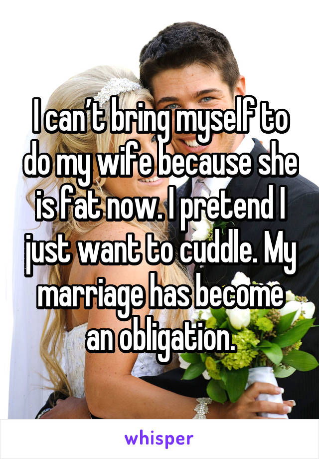 I can’t bring myself to do my wife because she is fat now. I pretend I just want to cuddle. My marriage has become an obligation.