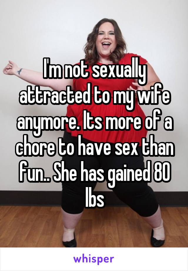 I'm not sexually attracted to my wife anymore. Its more of a chore to have sex than fun.. She has gained 80 lbs