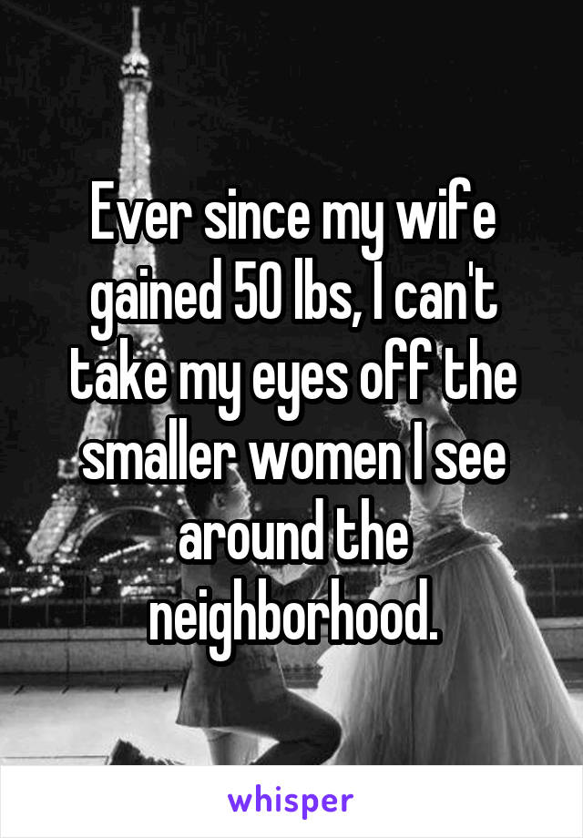 Ever since my wife gained 50 lbs, I can't take my eyes off the smaller women I see around the neighborhood.