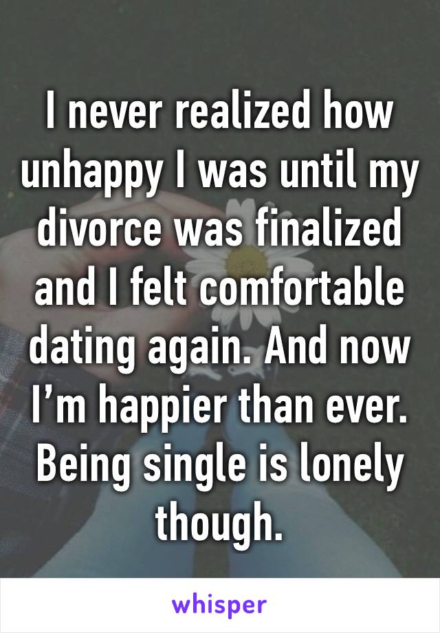 I never realized how unhappy I was until my divorce was finalized and I felt comfortable dating again. And now I’m happier than ever. Being single is lonely though.