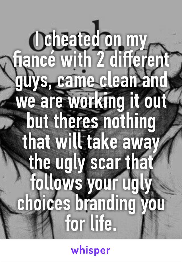 I cheated on my fiancé with 2 different guys, came clean and we are working it out but theres nothing that will take away the ugly scar that follows your ugly choices branding you for life.