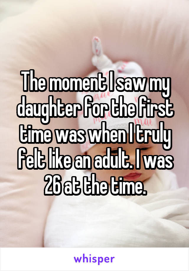 The moment I saw my daughter for the first time was when I truly felt like an adult. I was 26 at the time.