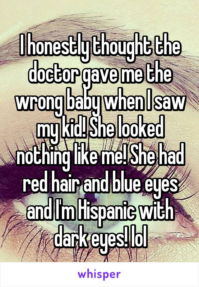 I honestly thought the doctor gave me the wrong baby when I saw my kid! She looked nothing like me! She had red hair and blue eyes and I'm Hispanic with dark eyes! lol