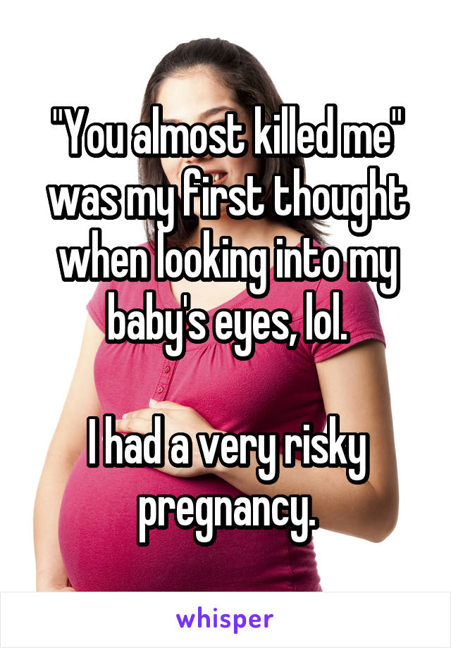"You almost killed me" was my first thought when looking into my baby's eyes, lol.

I had a very risky pregnancy.