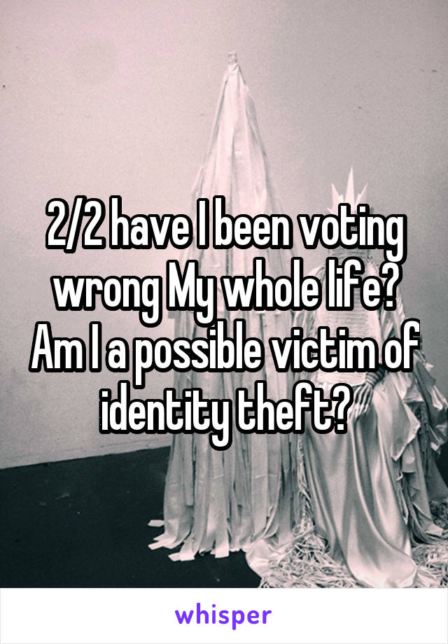 2/2 have I been voting wrong My whole life? Am I a possible victim of identity theft?