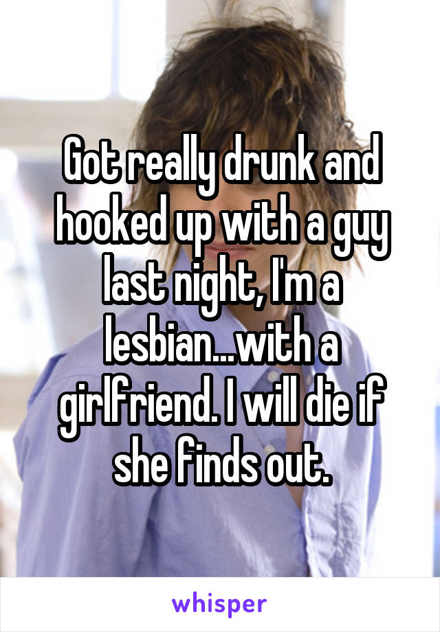 Got really drunk and hooked up with a guy last night, I'm a lesbian...with a girlfriend. I will die if she finds out.