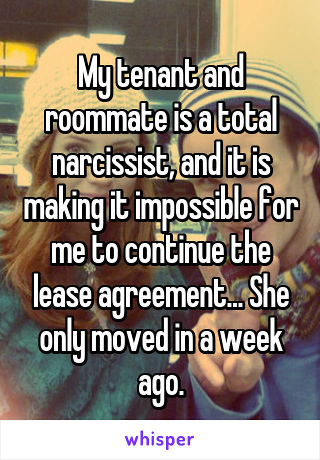 My tenant and roommate is a total narcissist, and it is making it impossible for me to continue the lease agreement... She only moved in a week ago.