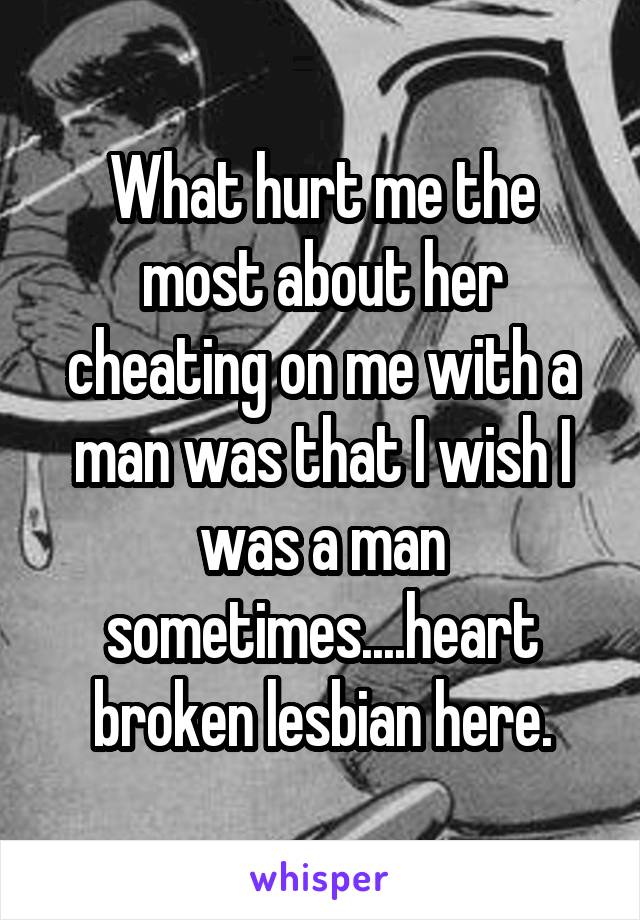 What hurt me the most about her cheating on me with a man was that I wish I was a man sometimes....heart broken lesbian here.