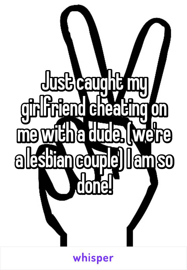 Just caught my girlfriend cheating on me with a dude. (we're a lesbian couple) I am so done!