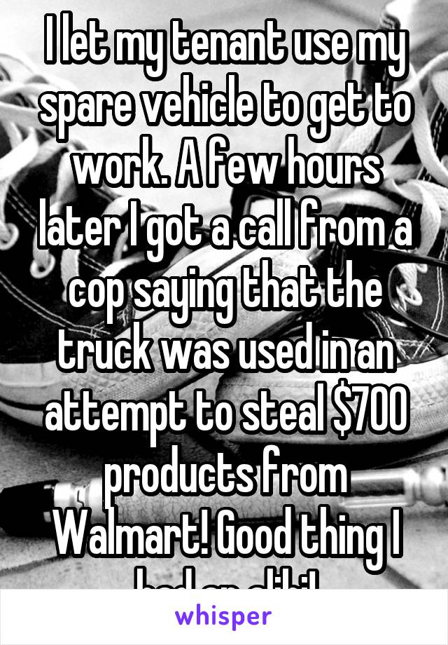 I let my tenant use my spare vehicle to get to work. A few hours later I got a call from a cop saying that the truck was used in an attempt to steal $700 products from Walmart! Good thing I had an alibi!