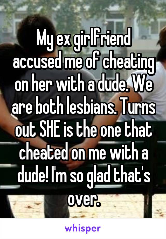 My ex girlfriend accused me of cheating on her with a dude. We are both lesbians. Turns out SHE is the one that cheated on me with a dude! I'm so glad that's over.