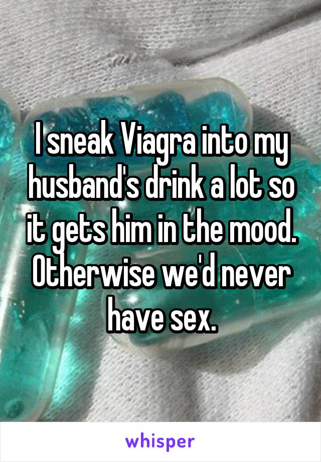 I sneak Viagra into my husband's drink a lot so it gets him in the mood. Otherwise we'd never have sex.