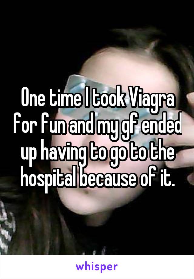 One time I took Viagra for fun and my gf ended up having to go to the hospital because of it.