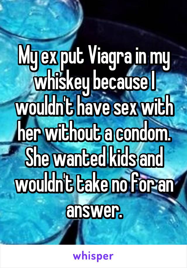 My ex put Viagra in my whiskey because I wouldn't have sex with her without a condom. She wanted kids and wouldn't take no for an answer.
