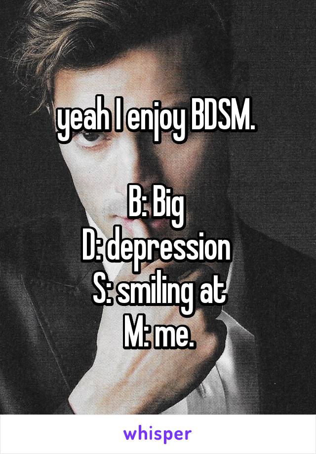 yeah I enjoy BDSM. 

B: Big 
D: depression 
S: smiling at
M: me.