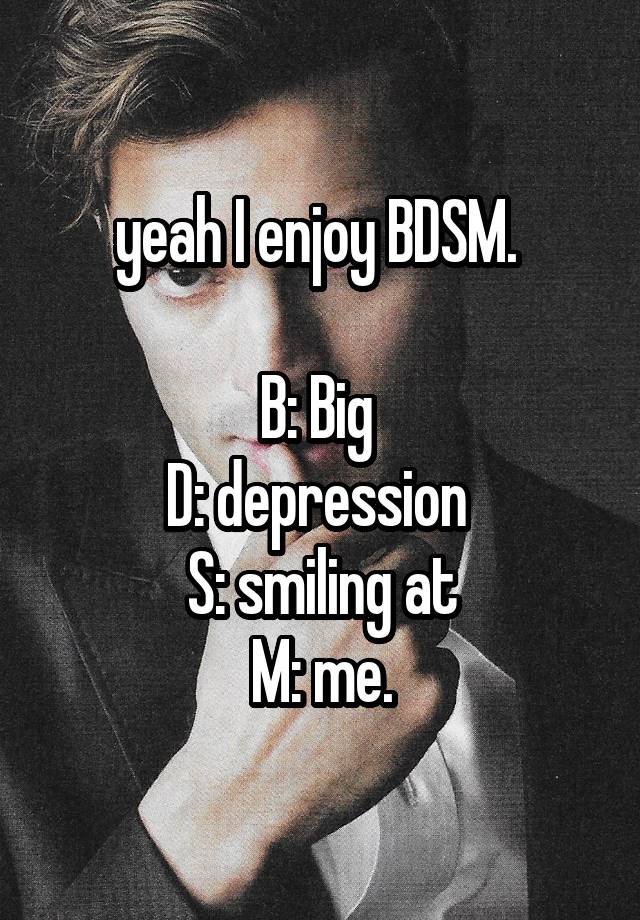 yeah I enjoy BDSM. 

B: Big 
D: depression 
S: smiling at
M: me.